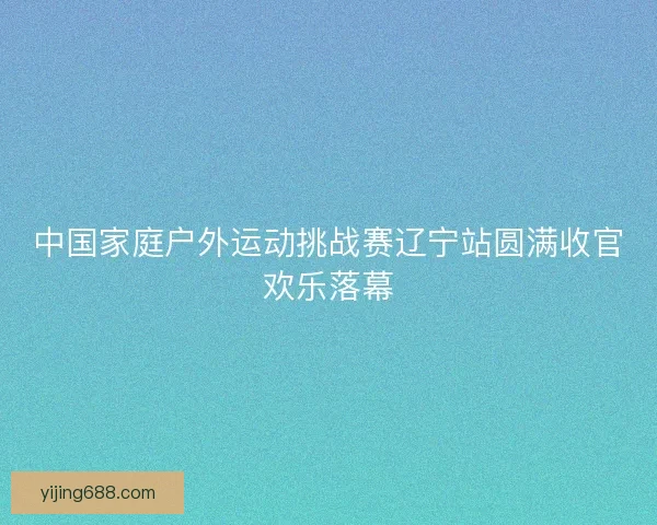 中国家庭户外运动挑战赛辽宁站圆满收官欢乐落幕