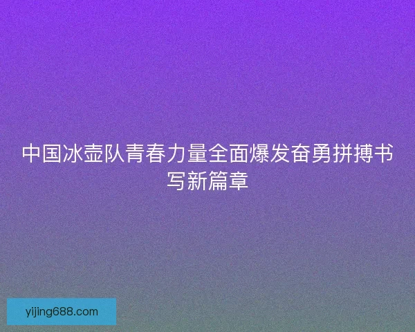 中国冰壶队青春力量全面爆发奋勇拼搏书写新篇章