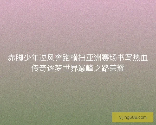 赤脚少年逆风奔跑横扫亚洲赛场书写热血传奇逐梦世界巅峰之路荣耀