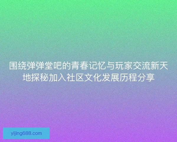 围绕弹弹堂吧的青春记忆与玩家交流新天地探秘加入社区文化发展历程分享