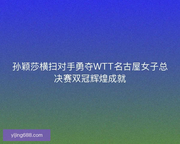 孙颖莎横扫对手勇夺WTT名古屋女子总决赛双冠辉煌成就