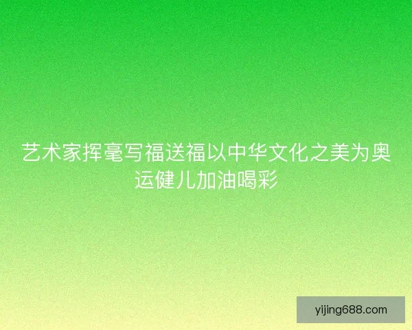 艺术家挥毫写福送福以中华文化之美为奥运健儿加油喝彩