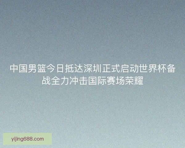 中国男篮今日抵达深圳正式启动世界杯备战全力冲击国际赛场荣耀