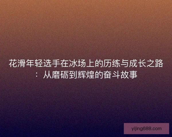 花滑年轻选手在冰场上的历练与成长之路：从磨砺到辉煌的奋斗故事