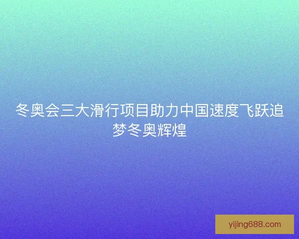 冬奥会三大滑行项目助力中国速度飞跃追梦冬奥辉煌