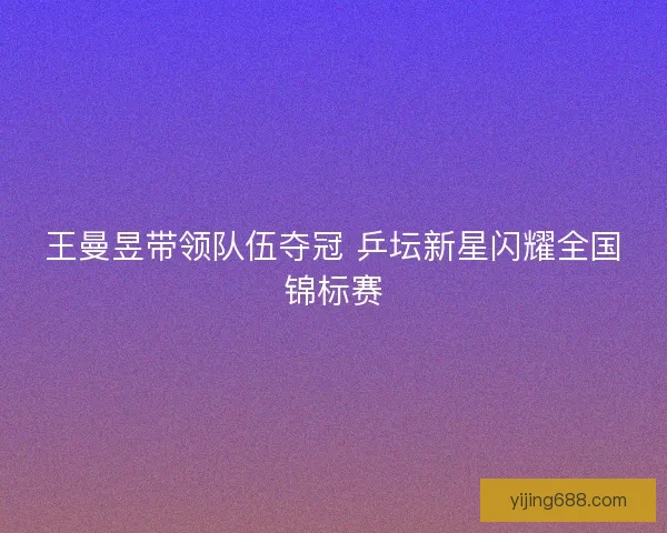 王曼昱带领队伍夺冠 乒坛新星闪耀全国锦标赛