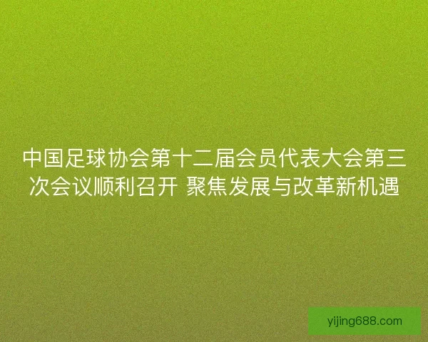 中国足球协会第十二届会员代表大会第三次会议顺利召开 聚焦发展与改革新机遇