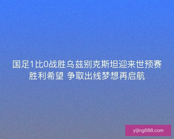 国足1比0战胜乌兹别克斯坦迎来世预赛胜利希望 争取出线梦想再启航