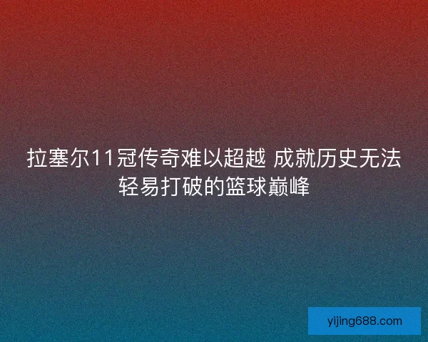 拉塞尔11冠传奇难以超越 成就历史无法轻易打破的篮球巅峰